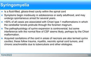 Syringomyelia
 Is a fluid-filled, gliosis-lined cavity within the spinal cord
 Symptoms begin insidiously in adolescence or early adulthood, and may
undergo spontaneous arrest for several years.
 >50% of all cases are associated with Chiari type 1 malformations in which
the cerebellar tonsils protrude through the foramen magnum.
 The pathophysiology of syrinx expansion is controversial, but some
interference with the normal flow of CSF seems likely, perhaps by the Chiari
malformation.
 Acquired cavitations of the cord in areas of necrosis are also termed syrinx
cavities; these follow trauma, myelitis, necrotic spinal cord tumors, and
chronic arachnoiditis due to tuberculosis and other etiologies.
10/4/2022 120
 