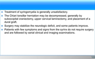 Treatment of syringomyelia is generally unsatisfactory.
 The Chiari tonsillar herniation may be decompressed, generally by
suboccipital craniectomy, upper cervical laminectomy, and placement of a
dural graft.
 Surgery may stabilize the neurologic deficit, and some patients improve.
 Patients with few symptoms and signs from the syrinx do not require surgery
and are followed by serial clinical and imaging examinations.
123
 