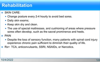 Rehabilitation
 SKIN CARE:
 Change posture every 2-4 hourly to avoid bed sores.
 Daily skin exams;
 Keep skin dry and clean.
 The use of special mattresses, and cushioning of areas where pressure
sores often develop, such as the sacral prominence and heels.
 PAIN
 Despite the loss of sensory function, many patients with spinal cord injury
experience chronic pain sufficient to diminish their quality of life.
 Rx= TCA, anticonvulsants, SSRI, NSAIDs, or Narcotics.
10/4/2022 124
 