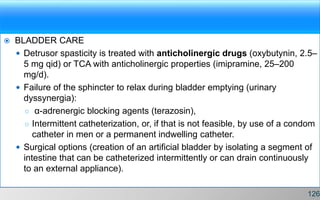  BLADDER CARE
 Detrusor spasticity is treated with anticholinergic drugs (oxybutynin, 2.5–
5 mg qid) or TCA with anticholinergic properties (imipramine, 25–200
mg/d).
 Failure of the sphincter to relax during bladder emptying (urinary
dyssynergia):
○ α-adrenergic blocking agents (terazosin),
○ Intermittent catheterization, or, if that is not feasible, by use of a condom
catheter in men or a permanent indwelling catheter.
 Surgical options (creation of an artificial bladder by isolating a segment of
intestine that can be catheterized intermittently or can drain continuously
to an external appliance).
126
 