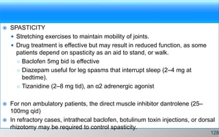  SPASTICITY
 Stretching exercises to maintain mobility of joints.
 Drug treatment is effective but may result in reduced function, as some
patients depend on spasticity as an aid to stand, or walk.
○ Baclofen 5mg bid is effective
○ Diazepam useful for leg spasms that interrupt sleep (2–4 mg at
bedtime).
○ Tizanidine (2–8 mg tid), an α2 adrenergic agonist
 For non ambulatory patients, the direct muscle inhibitor dantrolene (25–
100mg qid)
 In refractory cases, intrathecal baclofen, botulinum toxin injections, or dorsal
rhizotomy may be required to control spasticity.
128
 
