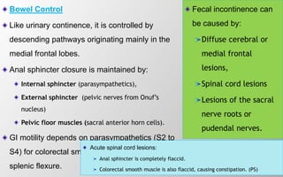 Bowel Control
Like urinary continence, it is controlled by
descending pathways originating mainly in the
medial frontal lobes.
Anal sphincter closure is maintained by:
Internal sphincter (parasympathetics),
External sphincter (pelvic nerves from Onuf’s
nucleus)
Pelvic floor muscles (sacral anterior horn cells).
GI motility depends on parasympathetics (S2 to
S4) for colorectal smooth muscle beyond the
splenic flexure.
Fecal incontinence can
be caused by:
Diffuse cerebral or
medial frontal
lesions,
Spinal cord lesions
Lesions of the sacral
nerve roots or
pudendal nerves.
Acute spinal cord lesions:
Anal sphincter is completely flaccid.
Colorectal smooth muscle is also flaccid, causing constipation. (PS)
 