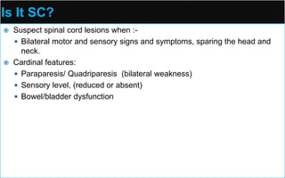 Is It SC?
 Suspect spinal cord lesions when :-
 Bilateral motor and sensory signs and symptoms, sparing the head and
neck.
 Cardinal features:
 Paraparesis/ Quadriparesis (bilateral weakness)
 Sensory level, (reduced or absent)
 Bowel/bladder dysfunction
 