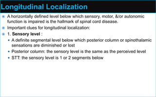 Longitudinal Localization
 A horizontally defined level below which sensory, motor, &/or autonomic
function is impaired is the hallmark of spinal cord disease.
 Important clues for longitudinal localization:
 1. Sensory level :
 A definite segmental level below which posterior column or spinothalamic
sensations are diminished or lost
 Posterior column: the sensory level is the same as the perceived level
 STT: the sensory level is 1 or 2 segments below
 