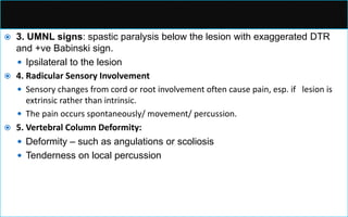  3. UMNL signs: spastic paralysis below the lesion with exaggerated DTR
and +ve Babinski sign.
 Ipsilateral to the lesion
 4. Radicular Sensory Involvement
 Sensory changes from cord or root involvement often cause pain, esp. if lesion is
extrinsic rather than intrinsic.
 The pain occurs spontaneously/ movement/ percussion.
 5. Vertebral Column Deformity:
 Deformity – such as angulations or scoliosis
 Tenderness on local percussion
 