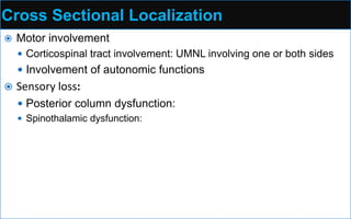 Cross Sectional Localization
 Motor involvement
 Corticospinal tract involvement: UMNL involving one or both sides
 Involvement of autonomic functions
 Sensory loss:
 Posterior column dysfunction:
 Spinothalamic dysfunction:
 