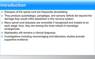 Introduction
 Diseases of the spinal cord are frequently devastating.
 They produce quadriplegia, paraplegia, and sensory deficits far beyond the
damage they would inflict elsewhere in the nervous system.
 Many spinal cord diseases are reversible if recognized and treated at an
early stage; thus, they are among the most critical of neurologic
emergencies.
 Myelopathy still remains a clinical diagnosis.
 Investigations including neuroimaging and laboratory studies provide
supportive evidence
 