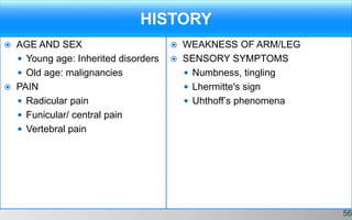 HISTORY
 AGE AND SEX
 Young age: Inherited disorders
 Old age: malignancies
 PAIN
 Radicular pain
 Funicular/ central pain
 Vertebral pain
 WEAKNESS OF ARM/LEG
 SENSORY SYMPTOMS
 Numbness, tingling
 Lhermitte's sign
 Uhthoff’s phenomena
56
 