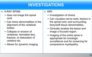 INVESTIGATIONS
 X-RAY SPINE:
 does not image the spinal
cord.
 Can show abnormalities in the
alignment of the vertebral
bodies
 Collapse or erosion of
vertebrae, herniated disc,
fracture, or dislocation of
vertebra etc.
 Allows for dynamic imaging
 MRI:
 Investigation of choice
 Can visualize nerve roots, lesions in
the spinal cord, and surrounding
bony/soft tissue abnormalities.
 Clinically localize the lesion and
image a focused region.
 Imaging of the entire spine is
appropriate for oncologic
surveillance and for screening for
compressive myelopathy.
59
 