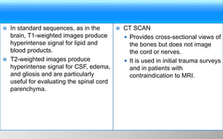 In standard sequences, as in the
brain, T1-weighted images produce
hyperintense signal for lipid and
blood products.
 T2-weighted images produce
hyperintense signal for CSF, edema,
and gliosis and are particularly
useful for evaluating the spinal cord
parenchyma.
 CT SCAN
 Provides cross-sectional views of
the bones but does not image
the cord or nerves.
 It is used in initial trauma surveys
and in patients with
contraindication to MRI.
 