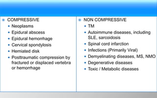 COMPRESSIVE
 Neoplasms
 Epidural abscess
 Epidural hemorrhage
 Cervical spondylosis
 Herniated disk
 Posttraumatic compression by
fractured or displaced vertebra
or hemorrhage
 NON COMPRESSIVE
 TM
 Autoimmune diseases, including
SLE, sarcoidosis
 Spinal cord infarction
 Infections (Primarily Viral)
 Demyelinating diseases, MS, NMO
 Degenerative diseases
 Toxic / Metabolic diseases
 