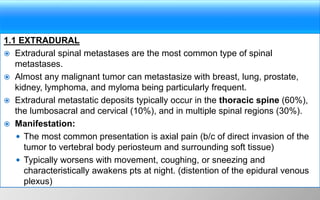 1.1 EXTRADURAL
 Extradural spinal metastases are the most common type of spinal
metastases.
 Almost any malignant tumor can metastasize with breast, lung, prostate,
kidney, lymphoma, and myloma being particularly frequent.
 Extradural metastatic deposits typically occur in the thoracic spine (60%),
the lumbosacral and cervical (10%), and in multiple spinal regions (30%).
 Manifestation:
 The most common presentation is axial pain (b/c of direct invasion of the
tumor to vertebral body periosteum and surrounding soft tissue)
 Typically worsens with movement, coughing, or sneezing and
characteristically awakens pts at night. (distention of the epidural venous
plexus)
 