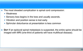  The most dreaded complication is spinal cord compression:
 Weakness
 Sensory loss begins in the toes and usually ascends.
 Vibration and position sense is lost early
 Sphincter disturbance at presentation is less common
 Dx= If an epidural spinal metastasis is suspected, the entire spine should be
imaged with MRI (one-third of patients will have multifocal disease).
68
 