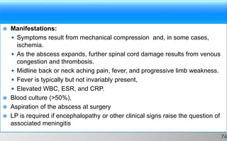  Manifestations:
 Symptoms result from mechanical compression and, in some cases,
ischemia.
 As the abscess expands, further spinal cord damage results from venous
congestion and thrombosis.
 Midline back or neck aching pain, fever, and progressive limb weakness.
 Fever is typically but not invariably present,
 Elevated WBC, ESR, and CRP.
 Blood culture (>50%),
 Aspiration of the abscess at surgery
 LP is required if encephalopathy or other clinical signs raise the question of
associated meningitis
74
 