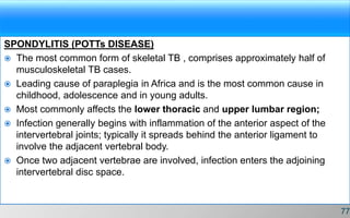 SPONDYLITIS (POTTs DISEASE)
 The most common form of skeletal TB , comprises approximately half of
musculoskeletal TB cases.
 Leading cause of paraplegia in Africa and is the most common cause in
childhood, adolescence and in young adults.
 Most commonly affects the lower thoracic and upper lumbar region;
 Infection generally begins with inflammation of the anterior aspect of the
intervertebral joints; typically it spreads behind the anterior ligament to
involve the adjacent vertebral body.
 Once two adjacent vertebrae are involved, infection enters the adjoining
intervertebral disc space.
77
 