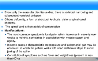  Eventually the avascular disc tissue dies; there is vertebral narrowing and
subsequent vertebral collapse.
 Gibbus deformity, a form of structural kyphosis, distorts spinal canal
anatomy.
 The spinal cord is then at risk of compression
 Manifestations:
 The most common symptom is local pain, which increases in severity over
weeks to months, sometimes in association with muscle spasm and
rigidity.
 In some cases a characteristic erect posture and 'aldermanic' gait may be
observed, in which the patient walks with short deliberate steps to avoid
jarring of the spine.
 Constitutional symptoms such as fever and weight loss (present in less
than 40%) 78
 