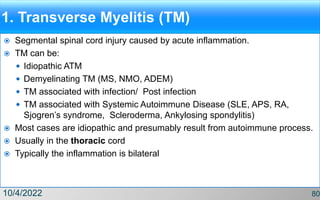 1. Transverse Myelitis (TM)
 Segmental spinal cord injury caused by acute inflammation.
 TM can be:
 Idiopathic ATM
 Demyelinating TM (MS, NMO, ADEM)
 TM associated with infection/ Post infection
 TM associated with Systemic Autoimmune Disease (SLE, APS, RA,
Sjogren’s syndrome, Scleroderma, Ankylosing spondylitis)
 Most cases are idiopathic and presumably result from autoimmune process.
 Usually in the thoracic cord
 Typically the inflammation is bilateral
10/4/2022 80
 