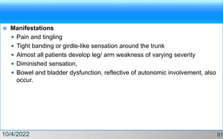  Manifestations
 Pain and tingling
 Tight banding or girdle-like sensation around the trunk
 Almost all patients develop leg/ arm weakness of varying severity
 Diminished sensation,
 Bowel and bladder dysfunction, reflective of autonomic involvement, also
occur.
10/4/2022 81
 
