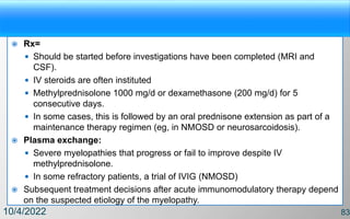  Rx=
 Should be started before investigations have been completed (MRI and
CSF).
 IV steroids are often instituted
 Methylprednisolone 1000 mg/d or dexamethasone (200 mg/d) for 5
consecutive days.
 In some cases, this is followed by an oral prednisone extension as part of a
maintenance therapy regimen (eg, in NMOSD or neurosarcoidosis).
 Plasma exchange:
 Severe myelopathies that progress or fail to improve despite IV
methylprednisolone.
 In some refractory patients, a trial of IVIG (NMOSD)
 Subsequent treatment decisions after acute immunomodulatory therapy depend
on the suspected etiology of the myelopathy.
10/4/2022 83
 