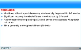 PROGNOSIS
 Most have at least a partial recovery, which usually begins within 1-3 months
 Significant recovery is unlikely if there is no improve by 3rd month
 Rapid onset complete paraplegia & spinal shock are associated with poorer
outcomes
 TM is generally a monophasic illness (75-90%)
10/4/2022 84
 
