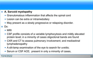  A. Sarcoid myelopathy
 Granulomatous inflammation that affects the spinal cord
 Lesion can be extra or intramedullary
 May present as a slowly progressive or relapsing disorder.
 Dx:
 MRI
 CSF profile consists of a variable lymphocytosis and mildly elevated
protein level; in a minority of cases oligoclonal bands are found
 CXR and CT to assess pulmonary involvement; and mediastinal
lymphadenopathy
 A slit-lamp examination of the eye to search for uveitis;
 Serum or CSF ACE; present in only a minority of cases,
10/4/2022 86
 