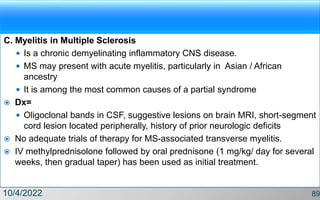 C. Myelitis in Multiple Sclerosis
 Is a chronic demyelinating inflammatory CNS disease.
 MS may present with acute myelitis, particularly in Asian / African
ancestry
 It is among the most common causes of a partial syndrome
 Dx=
 Oligoclonal bands in CSF, suggestive lesions on brain MRI, short-segment
cord lesion located peripherally, history of prior neurologic deficits
 No adequate trials of therapy for MS-associated transverse myelitis.
 IV methylprednisolone followed by oral prednisone (1 mg/kg/ day for several
weeks, then gradual taper) has been used as initial treatment.
10/4/2022 89
 