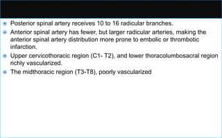  Posterior spinal artery receives 10 to 16 radicular branches.
 Anterior spinal artery has fewer, but larger radicular arteries, making the
anterior spinal artery distribution more prone to embolic or thrombotic
infarction.
 Upper cervicothoracic region (C1- T2), and lower thoracolumbosacral region
richly vascularized.
 The midthoracic region (T3-T8), poorly vascularized
 