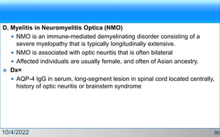 D. Myelitis in Neuromyelitis Optica (NMO)
 NMO is an immune-mediated demyelinating disorder consisting of a
severe myelopathy that is typically longitudinally extensive.
 NMO is associated with optic neuritis that is often bilateral
 Affected individuals are usually female, and often of Asian ancestry.
 Dx=
 AQP-4 IgG in serum, long-segment lesion in spinal cord located centrally,
history of optic neuritis or brainstem syndrome
10/4/2022 90
 