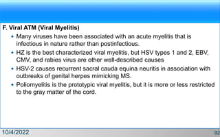 F. Viral ATM (Viral Myelitis)
 Many viruses have been associated with an acute myelitis that is
infectious in nature rather than postinfectious.
 HZ is the best characterized viral myelitis, but HSV types 1 and 2, EBV,
CMV, and rabies virus are other well-described causes
 HSV-2 causes recurrent sacral cauda equina neuritis in association with
outbreaks of genital herpes mimicking MS.
 Poliomyelitis is the prototypic viral myelitis, but it is more or less restricted
to the gray matter of the cord.
10/4/2022 92
 