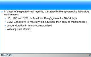  In cases of suspected viral myelitis, start specific therapy pending laboratory
confirmation:
 HZ, HSV, and EBV: IV Acyclovir 10mg/kg/dose for 10–14 days
 CMV: Ganciclovir (5 mg/kg IV bid induction, then daily as maintenance )
 Longer duration in immunocompromised
 With adjuvant steroid
10/4/2022 93
 