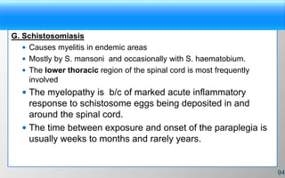 G. Schistosomiasis
 Causes myelitis in endemic areas
 Mostly by S. mansoni and occasionally with S. haematobium.
 The lower thoracic region of the spinal cord is most frequently
involved
 The myelopathy is b/c of marked acute inflammatory
response to schistosome eggs being deposited in and
around the spinal cord.
 The time between exposure and onset of the paraplegia is
usually weeks to months and rarely years.
94
 