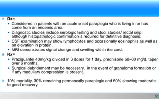  Dx=
 Considered in patients with an acute onset paraplegia who is living in or has
come from an endemic area.
 Diagnostic studies include serologic testing and stool studies/ rectal snip,
although histopathologic confirmation is required for definitive diagnosis.
 CSF examination may show lymphocytes and occasionally eosinophils as well as
an elevation in protein.
 MRI demonstrates signal change and swelling within the cord.
 Rx=
 Praziquantel 40mg/kg divided in 3 doses for 1 day, prednisone 60–80 mg/d, taper
over 6 months.
 Surgical debridement may be necessary, in the event of granuloma formation or
if any medullary compression is present.
 10% mortality, 30% remaining permanently paraplegic and 60% showing moderate
to good recovery.
95
 