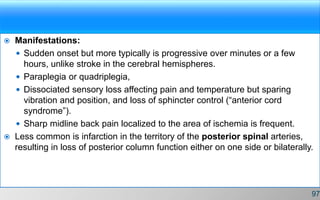 Manifestations:
 Sudden onset but more typically is progressive over minutes or a few
hours, unlike stroke in the cerebral hemispheres.
 Paraplegia or quadriplegia,
 Dissociated sensory loss affecting pain and temperature but sparing
vibration and position, and loss of sphincter control (“anterior cord
syndrome”).
 Sharp midline back pain localized to the area of ischemia is frequent.
 Less common is infarction in the territory of the posterior spinal arteries,
resulting in loss of posterior column function either on one side or bilaterally.
97
 