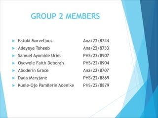 GROUP 2 MEMBERS
 Fatoki Marvellous Ana/22/8744
 Adeyeye Toheeb Ana/22/8733
 Samuel Ayomide Uriel PHS/22/8907
 Oyewole Faith Deborah PHS/22/8904
 Aboderin Grace Ana/22/8707
 Dada Maryjane PHS/22/8869
 Kunle-Ojo Pamilerin Adenike PHS/22/8879
 