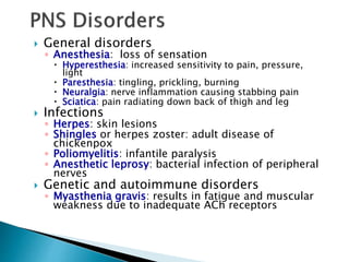  General disorders
◦ Anesthesia: loss of sensation
 Hyperesthesia: increased sensitivity to pain, pressure,
light
 Paresthesia: tingling, prickling, burning
 Neuralgia: nerve inflammation causing stabbing pain
 Sciatica: pain radiating down back of thigh and leg
 Infections
◦ Herpes: skin lesions
◦ Shingles or herpes zoster: adult disease of
chickenpox
◦ Poliomyelitis: infantile paralysis
◦ Anesthetic leprosy: bacterial infection of peripheral
nerves
 Genetic and autoimmune disorders
◦ Myasthenia gravis: results in fatigue and muscular
weakness due to inadequate ACh receptors
 