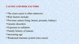 CAUSES AND RISK FACTORS
• The exact cause is often unknown.
• Risk factors include:
• Previous cancer (lung, breast, prostate, kidney)
• Genetic disorders
• Exposure to radiation
• Family history of tumors
• Increasing age
• Weakened immune system (rare cases)
 