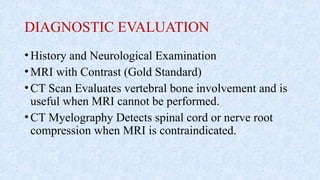 DIAGNOSTIC EVALUATION
•History and Neurological Examination
•MRI with Contrast (Gold Standard)
•CT Scan Evaluates vertebral bone involvement and is
useful when MRI cannot be performed.
•CT Myelography Detects spinal cord or nerve root
compression when MRI is contraindicated.
 