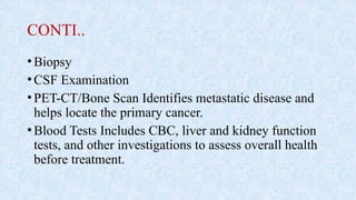 CONTI..
•Biopsy
•CSF Examination
•PET-CT/Bone Scan Identifies metastatic disease and
helps locate the primary cancer.
•Blood Tests Includes CBC, liver and kidney function
tests, and other investigations to assess overall health
before treatment.
 