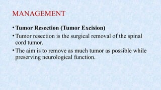 MANAGEMENT
•Tumor Resection (Tumor Excision)
•Tumor resection is the surgical removal of the spinal
cord tumor.
•The aim is to remove as much tumor as possible while
preserving neurological function.
 