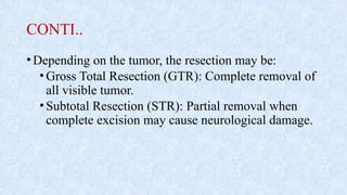 CONTI..
•Depending on the tumor, the resection may be:
•Gross Total Resection (GTR): Complete removal of
all visible tumor.
•Subtotal Resection (STR): Partial removal when
complete excision may cause neurological damage.
 