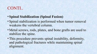 CONTI..
•Spinal Stabilization (Spinal Fusion)
•Spinal stabilization is performed when tumor removal
weakens the vertebral column.
•Metal screws, rods, plates, and bone grafts are used to
stabilize the spine.
•This procedure prevents spinal instability, deformity,
and pathological fractures while maintaining spinal
alignment.
 
