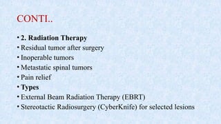 CONTI..
• 2. Radiation Therapy
• Residual tumor after surgery
• Inoperable tumors
• Metastatic spinal tumors
• Pain relief
• Types
• External Beam Radiation Therapy (EBRT)
• Stereotactic Radiosurgery (CyberKnife) for selected lesions
 