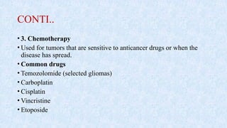 CONTI..
• 3. Chemotherapy
• Used for tumors that are sensitive to anticancer drugs or when the
disease has spread.
• Common drugs
• Temozolomide (selected gliomas)
• Carboplatin
• Cisplatin
• Vincristine
• Etoposide
 