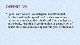 DEFINITION
•Spinal cord cancer is a malignant neoplasm that
develops within the spinal cord or its surrounding
tissues, or spreads to the spinal cord from another part
of the body, resulting in compression or destruction of
neural structures and causing neurological dysfunction.
 