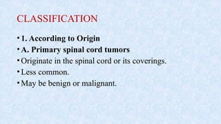 CLASSIFICATION
•1. According to Origin
•A. Primary spinal cord tumors
•Originate in the spinal cord or its coverings.
•Less common.
•May be benign or malignant.
 