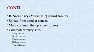 CONTI..
•B. Secondary (Metastatic) spinal tumors
•Spread from another cancer.
•More common than primary tumors.
•Common primary sites:
• Lung cancer
• Breast cancer
• Prostate cancer
• Kidney cancer
• Thyroid cancer
 