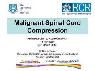 Malignant Spinal Cord
Compression
An Introduction to Acute Oncology
Study Day
26th
March 2014
Dr Bernie Foran
Consultant Clinical Oncologist & Honorary Senior Lecturer
Weston Park Hospital
 
