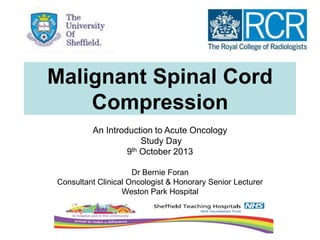 Malignant Spinal Cord
Compression
An Introduction to Acute Oncology
Study Day
9th October 2013
Dr Bernie Foran
Consultant Clinical Oncologist & Honorary Senior Lecturer
Weston Park Hospital
 