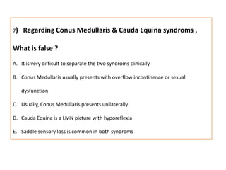 7)  Regarding Conus Medullaris & Cauda Equina syndroms , What is false ?It is very difficult to separate the two syndroms clinicallyConus Medullaris usually presents with overflow incontinence or sexual dysfunctionUsually, Conus Medullaris presents unilaterallyCauda Equina is a LMN picture with hyporeflexia Saddle sensory loss is common in both syndroms