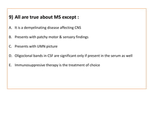 All are true about MS except :It is a demyelinating disease affecting CNSPresents with patchy motor & sensory findingsPresents with UMN pictureOligoclonal bands in CSF are significant only if present in the serum as wellImmunosuppresive therapy is the treatment of choice